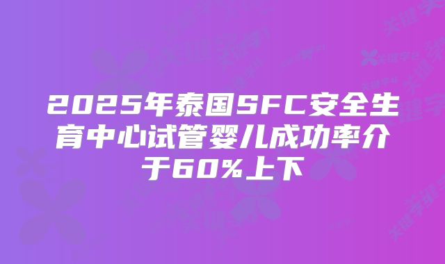 2025年泰国SFC安全生育中心试管婴儿成功率介于60%上下