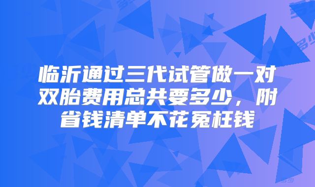 临沂通过三代试管做一对双胎费用总共要多少，附省钱清单不花冤枉钱
