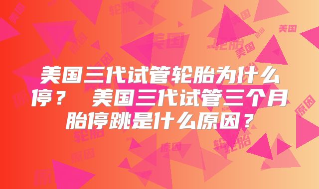 美国三代试管轮胎为什么停? 美国三代试管三个月胎停跳是什么原因?