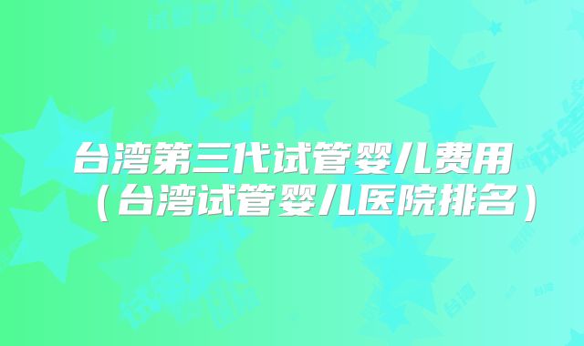 台湾第三代试管婴儿费用（台湾试管婴儿医院排名）