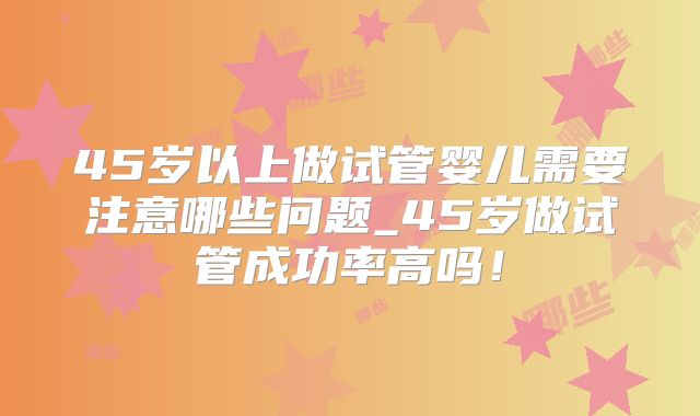 45岁以上做试管婴儿需要注意哪些问题_45岁做试管成功率高吗！