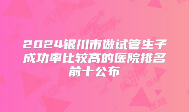 2024银川市做试管生子成功率比较高的医院排名前十公布