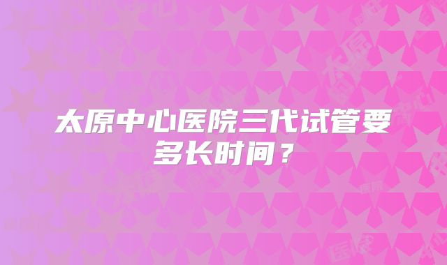 太原中心医院三代试管要多长时间？