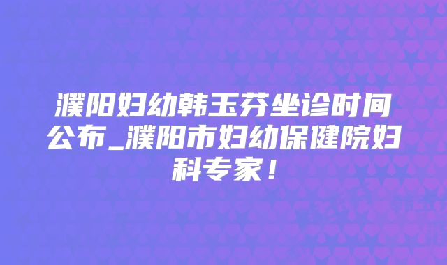濮阳妇幼韩玉芬坐诊时间公布_濮阳市妇幼保健院妇科专家!