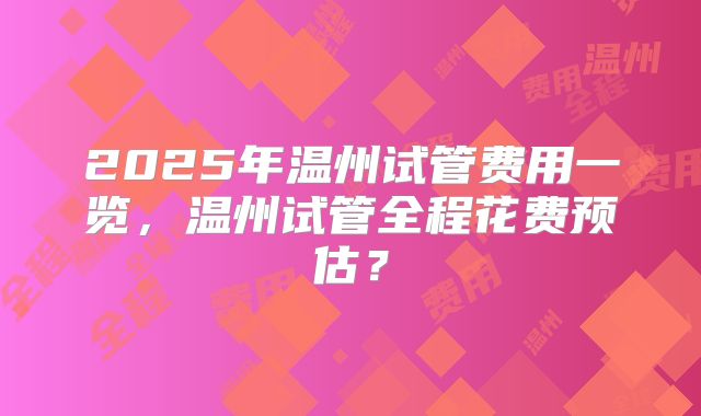 2025年温州试管费用一览，温州试管全程花费预估？