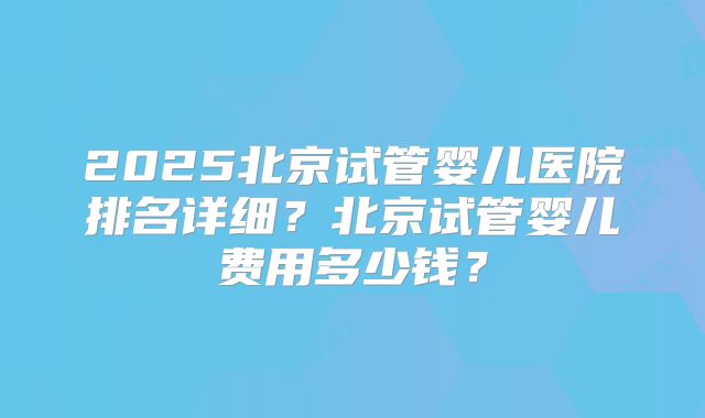 2025北京试管婴儿医院排名详细？北京试管婴儿费用多少钱？
