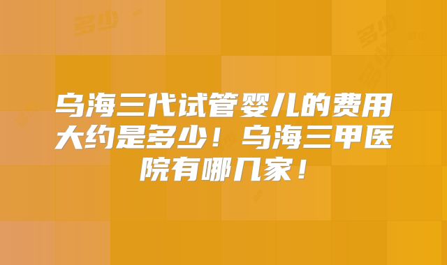 乌海三代试管婴儿的费用大约是多少！乌海三甲医院有哪几家！