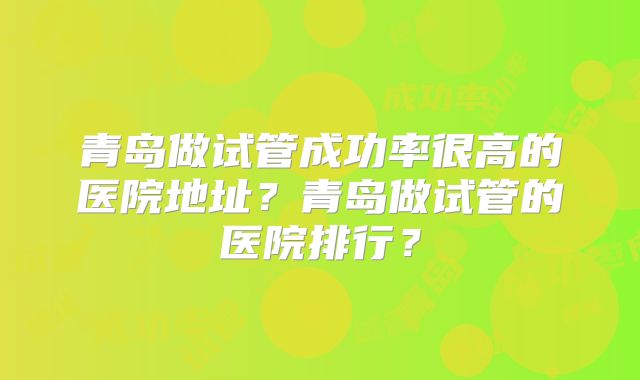 青岛做试管成功率很高的医院地址?青岛做试管的医院排行?