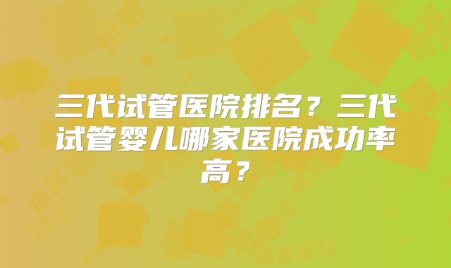 三代试管医院排名？三代试管婴儿哪家医院成功率高？