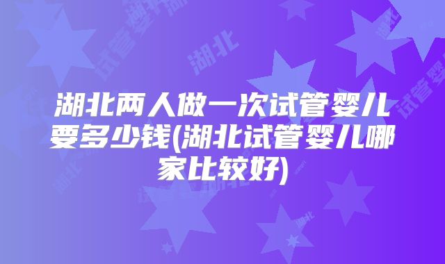 湖北两人做一次试管婴儿要多少钱(湖北试管婴儿哪家比较好)