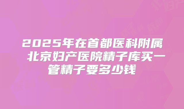2025年在首都医科附属 北京妇产医院精子库买一管精子要多少钱