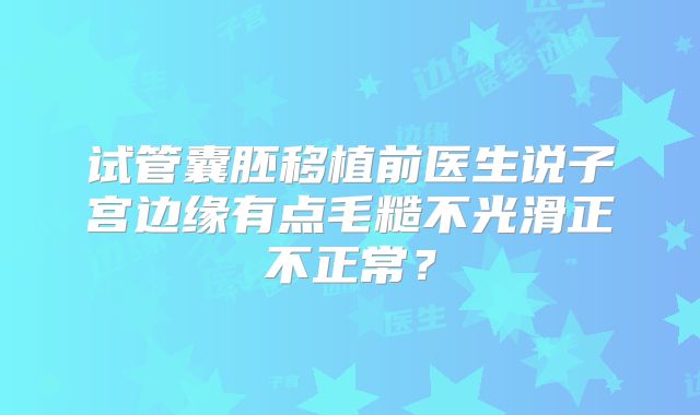 试管囊胚移植前医生说子宫边缘有点毛糙不光滑正不正常？