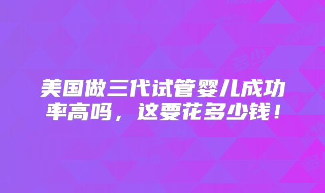 美国做三代试管婴儿成功率高吗,这要花多少钱!