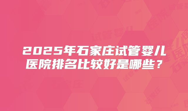 2025年石家庄试管婴儿医院排名比较好是哪些？