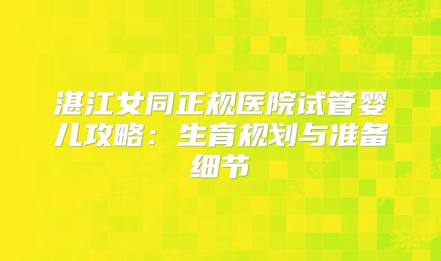 湛江女同正规医院试管婴儿攻略:生育规划与准备细节