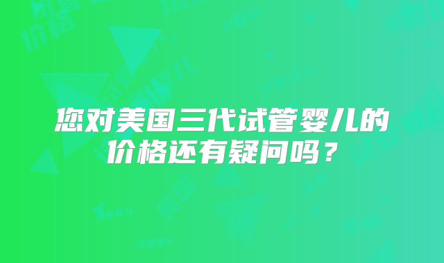 您对美国三代试管婴儿的价格还有疑问吗？