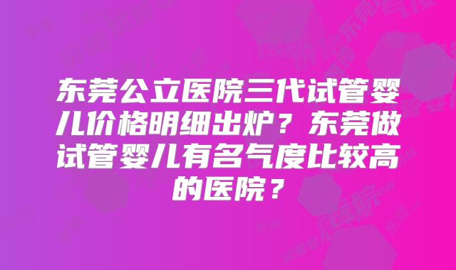 东莞公立医院三代试管婴儿价格明细出炉？东莞做试管婴儿有名气度比较高的医院？