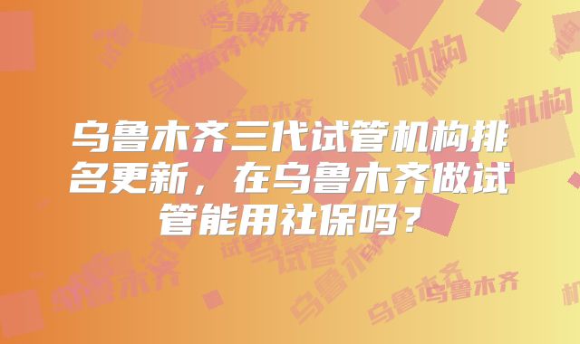 乌鲁木齐三代试管机构排名更新，在乌鲁木齐做试管能用社保吗？