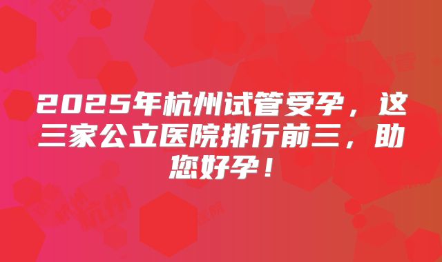 2025年杭州试管受孕,这三家公立医院排行前三,助您好孕!