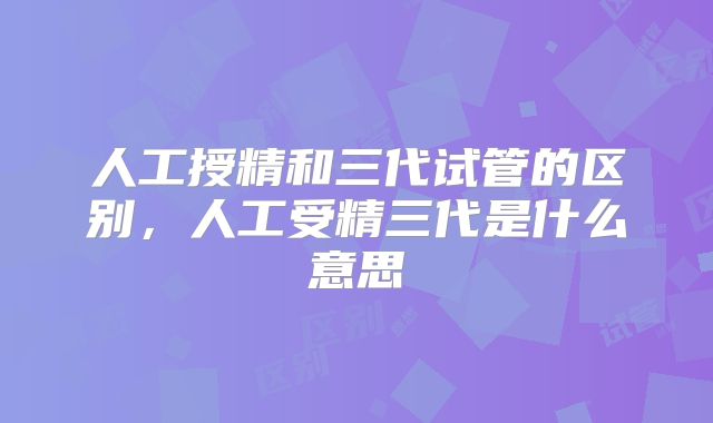 人工授精和三代试管的区别，人工受精三代是什么意思