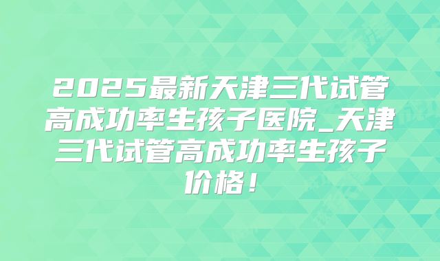 2025最新天津三代试管高成功率生孩子医院_天津三代试管高成功率生孩子价格!