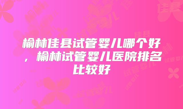 榆林佳县试管婴儿哪个好，榆林试管婴儿医院排名比较好