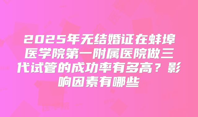 2025年无结婚证在蚌埠医学院第一附属医院做三代试管的成功率有多高?影响因素有哪些