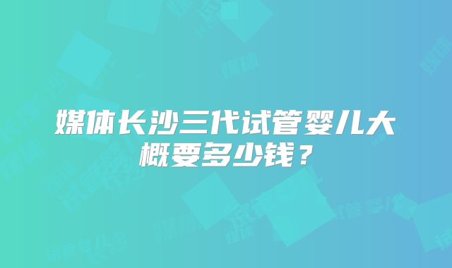 媒体长沙三代试管婴儿大概要多少钱？