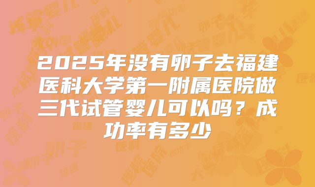 2025年没有卵子去福建医科大学第一附属医院做三代试管婴儿可以吗？成功率有多少