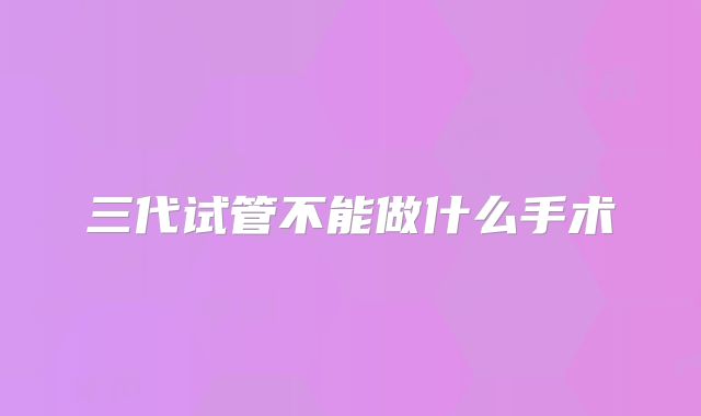 三代试管不能做什么手术