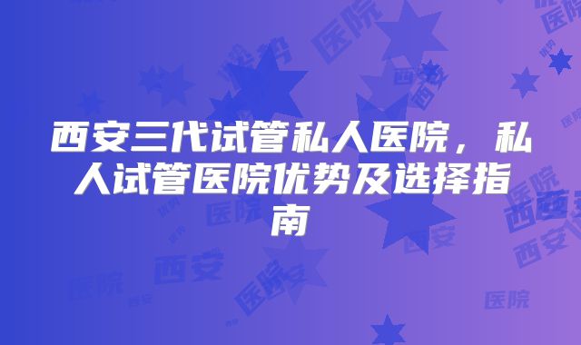 西安三代试管私人医院，私人试管医院优势及选择指南