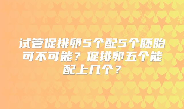 试管促排卵5个配5个胚胎可不可能?促排卵五个能配上几个?
