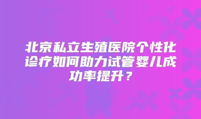 北京私立生殖医院个性化诊疗如何助力试管婴儿成功率提升？