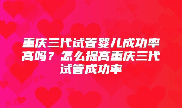 重庆三代试管婴儿成功率高吗？怎么提高重庆三代试管成功率