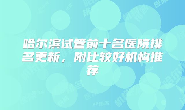 哈尔滨试管前十名医院排名更新，附比较好机构推荐