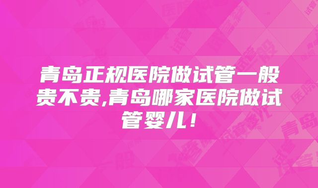青岛正规医院做试管一般贵不贵,青岛哪家医院做试管婴儿!