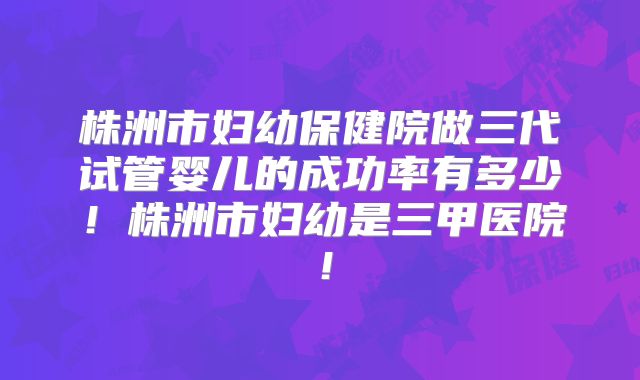 株洲市妇幼保健院做三代试管婴儿的成功率有多少！株洲市妇幼是三甲医院！