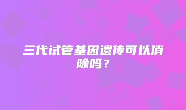 三代试管基因遗传可以消除吗?