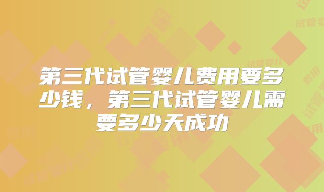 第三代试管婴儿费用要多少钱，第三代试管婴儿需要多少天成功