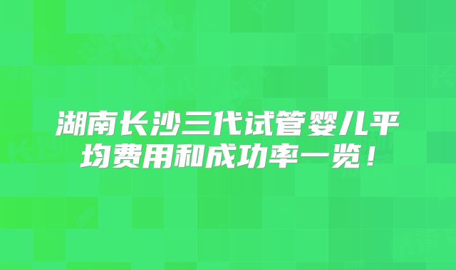 湖南长沙三代试管婴儿平均费用和成功率一览!