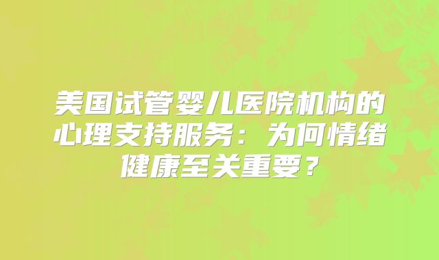 美国试管婴儿医院机构的心理支持服务:为何情绪健康至关重要?