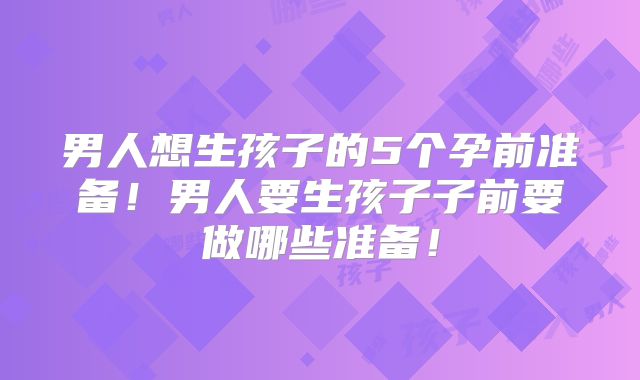 男人想生孩子的5个孕前准备！男人要生孩子子前要做哪些准备！