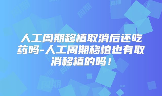 人工周期移植取消后还吃药吗-人工周期移植也有取消移植的吗！