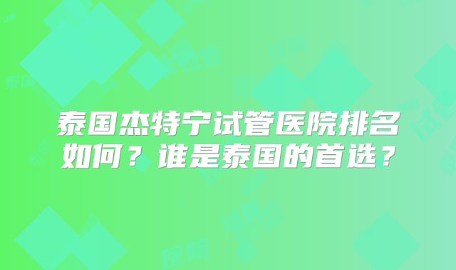 泰国杰特宁试管医院排名如何？谁是泰国的首选？