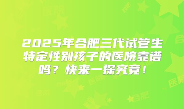 2025年合肥三代试管生特定性别孩子的医院靠谱吗?快来一探究竟!