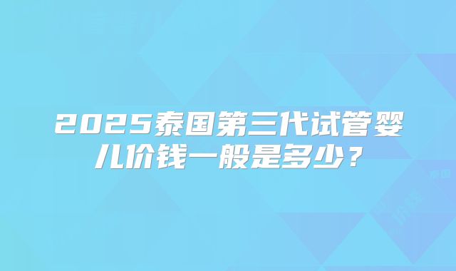 2025泰国第三代试管婴儿价钱一般是多少？