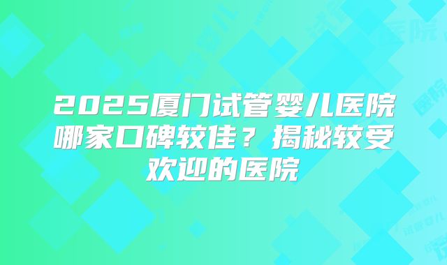 2025厦门试管婴儿医院哪家口碑较佳？揭秘较受欢迎的医院