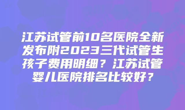 江苏试管前10名医院全新发布附2023三代试管生孩子费用明细？江苏试管婴儿医院排名比较好？