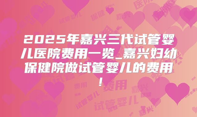 2025年嘉兴三代试管婴儿医院费用一览_嘉兴妇幼保健院做试管婴儿的费用!