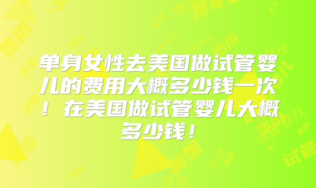单身女性去美国做试管婴儿的费用大概多少钱一次！在美国做试管婴儿大概多少钱！